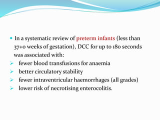 In a systematic review of preterm infants (less than
37+0 weeks of gestation), DCC for up to 180 seconds
was associated with:
 fewer blood transfusions for anaemia
 better circulatory stability
 fewer intraventricular haemorrhages (all grades)
 lower risk of necrotising enterocolitis.
 
