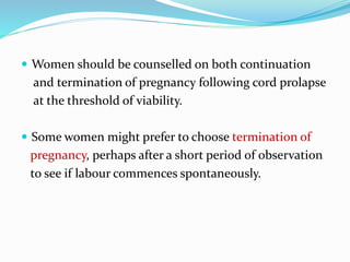  Women should be counselled on both continuation
and termination of pregnancy following cord prolapse
at the threshold of viability.
 Some women might prefer to choose termination of
pregnancy, perhaps after a short period of observation
to see if labour commences spontaneously.
 