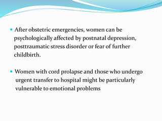  After obstetric emergencies, women can be
psychologically affected by postnatal depression,
posttraumatic stress disorder or fear of further
childbirth.
 Women with cord prolapse and those who undergo
urgent transfer to hospital might be particularly
vulnerable to emotional problems
 