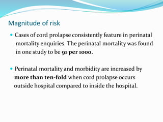 Magnitude of risk
 Cases of cord prolapse consistently feature in perinatal
mortality enquiries. The perinatal mortality was found
in one study to be 91 per 1000.
 Perinatal mortality and morbidity are increased by
more than ten-fold when cord prolapse occurs
outside hospital compared to inside the hospital.
 