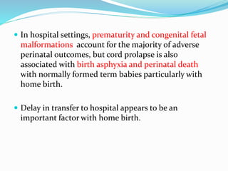  In hospital settings, prematurity and congenital fetal
malformations account for the majority of adverse
perinatal outcomes, but cord prolapse is also
associated with birth asphyxia and perinatal death
with normally formed term babies particularly with
home birth.
 Delay in transfer to hospital appears to be an
important factor with home birth.
 