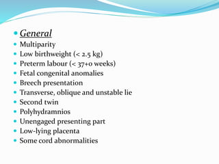  General
 Multiparity
 Low birthweight (< 2.5 kg)
 Preterm labour (< 37+0 weeks)
 Fetal congenital anomalies
 Breech presentation
 Transverse, oblique and unstable lie
 Second twin
 Polyhydramnios
 Unengaged presenting part
 Low-lying placenta
 Some cord abnormalities
 