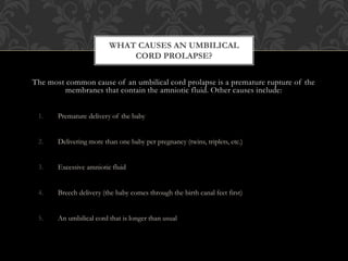 The most common cause of an umbilical cord prolapse is a premature rupture of the
membranes that contain the amniotic fluid. Other causes include:
1. Premature delivery of the baby
2. Delivering more than one baby per pregnancy (twins, triplets, etc.)
3. Excessive amniotic fluid
4. Breech delivery (the baby comes through the birth canal feet first)
5. An umbilical cord that is longer than usual
WHAT CAUSES AN UMBILICAL
CORD PROLAPSE?
 