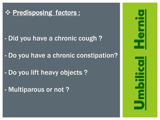 UmbilicalHernia
 Predisposing factors :
- Did you have a chronic cough ?
- Do you have a chronic constipation?
- Do you lift heavy objects ?
- Multiparous or not ?
 