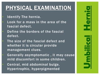 UmbilicalHernia
PHYSICAL EXAMINATION
• Identify The hernia.
• Look for a mass in the area of the
fascial defect.
• Define the borders of the fascial
defect.
• The size of the fascial defect and
whether it is circular provide
management clues.
• Generally asymptomatic , it may cause
mild discomfort in some children.
• Central, mid abdominal bulge.
Hypertrophic, hyperpigmented
 