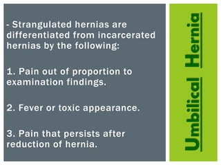 UmbilicalHernia
- Strangulated hernias are
differentiated from incarcerated
hernias by the following:
1. Pain out of proportion to
examination findings.
2. Fever or toxic appearance.
3. Pain that persists after
reduction of hernia.
 