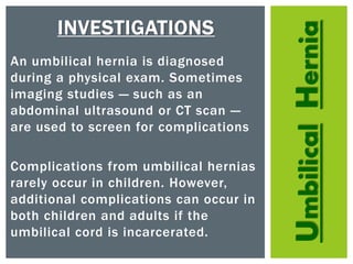 UmbilicalHernia
INVESTIGATIONS
An umbilical hernia is diagnosed
during a physical exam. Sometimes
imaging studies — such as an
abdominal ultrasound or CT scan —
are used to screen for complications
Complications from umbilical hernias
rarely occur in children. However,
additional complications can occur in
both children and adults if the
umbilical cord is incarcerated.
 