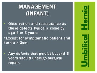 UmbilicalHernia
MANAGEMENT
(INFANT)
• Observation and reassurance as
these defects typically close by
age 4 or 5 years.
*Except for symptomatic patient and
hernia > 2cm.
• Any defects that persist beyond 5
years should undergo surgical
repair.
 