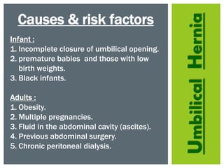 UmbilicalHernia
Causes & risk factors
Infant :
1. Incomplete closure of umbilical opening.
2. premature babies and those with low
birth weights.
3. Black infants.
Adults :
1. Obesity.
2. Multiple pregnancies.
3. Fluid in the abdominal cavity (ascites).
4. Previous abdominal surgery.
5. Chronic peritoneal dialysis.
 
