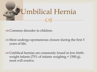 
Umbilical Hernia
 Common disorder in children.
 Most undergo spontaneous closure during the first 3
years of life.
 Umbilical hernias are commonly found in low-birth-
weight infants (75% of infants weighing < 1500 g),
most will resolve.
 