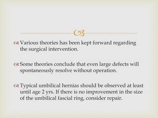 
 Various theories has been kept forward regarding
the surgical intervention.
 Some theories conclude that even large defects will
spontaneously resolve without operation.
 Typical umbilical hernias should be observed at least
until age 2 yrs. If there is no improvement in the size
of the umbilical fascial ring, consider repair.
 