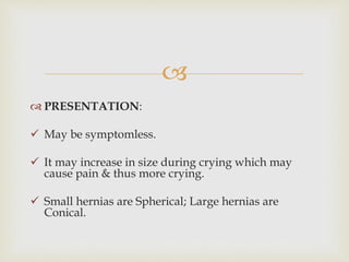 
 PRESENTATION:
 May be symptomless.
 It may increase in size during crying which may
cause pain & thus more crying.
 Small hernias are Spherical; Large hernias are
Conical.
 