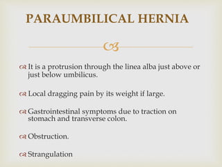 
PARAUMBILICAL HERNIA
 It is a protrusion through the linea alba just above or
just below umbilicus.
 Local dragging pain by its weight if large.
 Gastrointestinal symptoms due to traction on
stomach and transverse colon.
 Obstruction.
 Strangulation
 