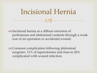 
 Incisional hernia as a diffuse extrusion of
peritoneum and abdominal contents through a weak
scar of an operation or accidental wound.
 Common complication following abdominal
surgeries. 11% of laparotomies and rises to 26%
complicated with wound infection.
Incisional Hernia
 