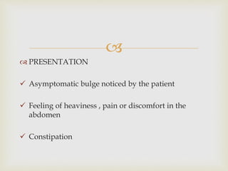 
 PRESENTATION
 Asymptomatic bulge noticed by the patient
 Feeling of heaviness , pain or discomfort in the
abdomen
 Constipation
 