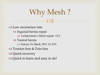 
 Low recurrence rate
 Inguinal hernia repair
 Lichtenstein’s Mesh repair: <1%
 Ventral hernia
 Suture Vs Mesh: 50% Vs 10%
 Tension free & Pain free
 Quick recovery
 Quick to learn and easy to do!
Why Mesh ?
 