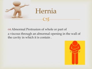 
Hernia
 Abnormal Protrusion of whole or part of
a viscous through an abnormal opening in the wall of
the cavity in which it is contain .
 