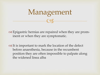 
Management
 Epigastric hernias are repaired when they are prom-
inent or when they are symptomatic.
 It is important to mark the location of the defect
before anaesthesia, because in the recumbent
position they are often impossible to palpate along
the widened linea alba
 