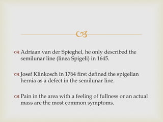 
 Adriaan van der Spieghel, he only described the
semilunar line (linea Spigeli) in 1645.
 Josef Klinkosch in 1764 first defined the spigelian
hernia as a defect in the semilunar line.
 Pain in the area with a feeling of fullness or an actual
mass are the most common symptoms.
 