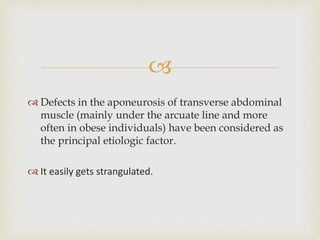 
 Defects in the aponeurosis of transverse abdominal
muscle (mainly under the arcuate line and more
often in obese individuals) have been considered as
the principal etiologic factor.
 It easily gets strangulated.
 