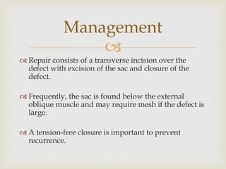 
 Repair consists of a transverse incision over the
defect with excision of the sac and closure of the
defect.
 Frequently, the sac is found below the external
oblique muscle and may require mesh if the defect is
large.
 A tension-free closure is important to prevent
recurrence.
Management
 