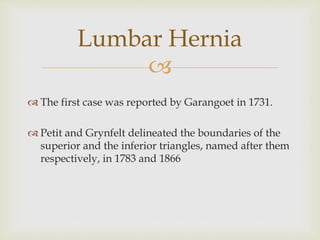 
 The first case was reported by Garangoet in 1731.
 Petit and Grynfelt delineated the boundaries of the
superior and the inferior triangles, named after them
respectively, in 1783 and 1866
Lumbar Hernia
 