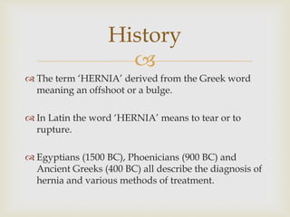 
 The term ‘HERNIA’ derived from the Greek word
meaning an offshoot or a bulge.
 In Latin the word ‘HERNIA’ means to tear or to
rupture.
 Egyptians (1500 BC), Phoenicians (900 BC) and
Ancient Greeks (400 BC) all describe the diagnosis of
hernia and various methods of treatment.
History
 
