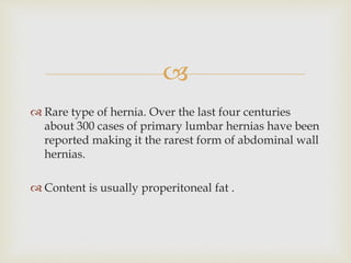 
 Rare type of hernia. Over the last four centuries
about 300 cases of primary lumbar hernias have been
reported making it the rarest form of abdominal wall
hernias.
 Content is usually properitoneal fat .
 