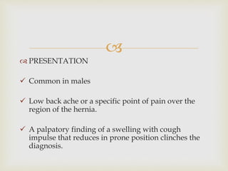 
 PRESENTATION
 Common in males
 Low back ache or a specific point of pain over the
region of the hernia.
 A palpatory finding of a swelling with cough
impulse that reduces in prone position clinches the
diagnosis.
 