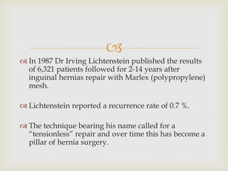 
 In 1987 Dr Irving Lichtenstein published the results
of 6,321 patients followed for 2-14 years after
inguinal hernias repair with Marlex (polypropylene)
mesh.
 Lichtenstein reported a recurrence rate of 0.7 %.
 The technique bearing his name called for a
“tensionless” repair and over time this has become a
pillar of hernia surgery.
 