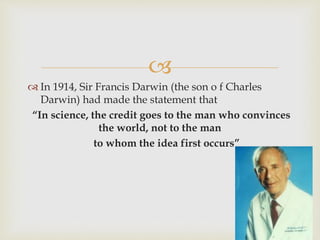 
 In 1914, Sir Francis Darwin (the son o f Charles
Darwin) had made the statement that
“In science, the credit goes to the man who convinces
the world, not to the man
to whom the idea first occurs”
 
