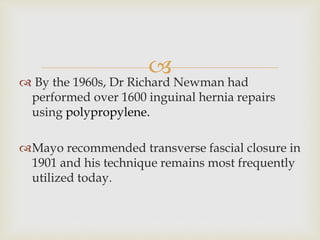 
 By the 1960s, Dr Richard Newman had
performed over 1600 inguinal hernia repairs
using polypropylene.
Mayo recommended transverse fascial closure in
1901 and his technique remains most frequently
utilized today.
 