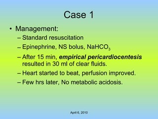 Case 1 Management: Standard resuscitation Epinephrine, NS bolus, NaHCO 3 After 15 min,  empirical pericardiocentesis  resulted in 30 ml of clear fluids. Heart started to beat, perfusion improved. Few hrs later, No metabolic acidosis. 