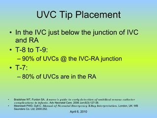 UVC Tip Placement In the IVC just below the junction of IVC and RA T-8 to T-9: 90% of UVCs @ the IVC-RA junction T-7: 80% of UVCs are in the RA Bradshaw WT, Furdon SA.  A nurse's guide to early detection of umbilical venous catheter complications in infants.  Adv Neonatal Care. 2006 Jun;6(3):127-38. Meerstadt PWD, Gyll C.  Manual of Neonatal Emergency X-Ray Interpretation .  London, UK: WB Saunders Co. Ltd; 2000:252. 