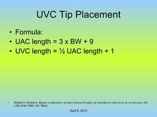 UVC Tip Placement Formula: UAC length = 3 x BW + 9 UVC length =  ½ UAC length + 1 Shukla H, Ferrara A.  Rapid estimation of insertional length of umbilical catheters in newborns.  Am J Dis Child 1986; 140: 786-8. 