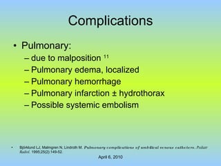 Complications Pulmonary:  due to malposition  11 Pulmonary edema, localized Pulmonary hemorrhage Pulmonary infarction  ± hydrothorax Possible systemic embolism Björklund LJ, Malmgren N, Lindroth M.  Pulmonary complications of umbilical venous catheters.  Pediatr Radiol.  1995;25(2):149-52. 