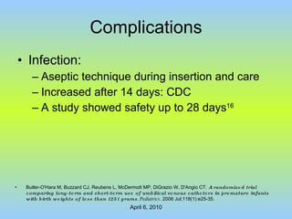 Complications Infection: Aseptic technique during insertion and care Increased after 14 days: CDC A study showed safety up to 28 days 16 Butler-O'Hara M, Buzzard CJ, Reubens L, McDermott MP, DiGrazio W, D'Angio CT.  A randomized trial comparing long-term and short-term use of umbilical venous catheters in premature infants with birth weights of less than 1251 grams . Pediatrics . 2006 Jul;118(1):e25-35. 