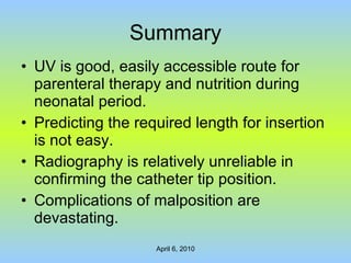 Summary UV is good, easily accessible route for parenteral therapy and nutrition during neonatal period. Predicting the required length for insertion is not easy. Radiography is relatively unreliable in confirming the catheter tip position. Complications of malposition are devastating. 