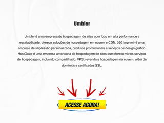 Umbler
Umbler é uma empresa de hospedagem de sites com foco em alta performance e
escalabilidade, oferece soluções de hospedagem em nuvem e CDN. 360 Imprimir é uma
empresa de impressão personalizada, produtos promocionais e serviços de design gráfico.
HostGator é uma empresa americana de hospedagem de sites que oferece vários serviços
de hospedagem, incluindo compartilhado, VPS, revenda e hospedagem na nuvem, além de
domínios e certificados SSL.
 