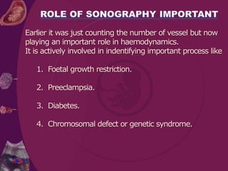 Earlier it was just counting the number of vessel but now
playing an important role in haemodynamics.
It is actively involved in indentifying important process like
1. Foetal growth restriction.
2. Preeclampsia.
3. Diabetes.
4. Chromosomal defect or genetic syndrome.
 