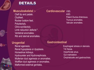 Musculoskeletal :-
Cleft lip and palate.
Clubfeet.
Rocker bottom feet.
Polydactyly.
Clino-syndactyly.
Limb reduction defects11.
Vertebral anomalies.
Rib and sternal anomalies.
Urogenital
Renal agenesis.
Renal hypoplasia or dysplasia.
Horseshoe kidneys.
Hydroureter and Hydronephrosis.
Mullerian duct agenesis or anomalies.
Wolffian duct agenesis or anomalies.
Malformed external genitalia.
Cardiovascular VSD.
ASD.
Patent Ductus Arteriosus.
Truncus anomalies.
Valvular anomalies.
Gastrointestinal
Esophageal atresia or stenosis.
T-E fistula.
Imperforate anus.
Gut malrotation.
Omphalocele and gastroschisis.
 