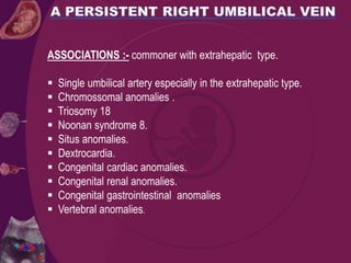 ASSOCIATIONS :- commoner with extrahepatic type.
 Single umbilical artery especially in the extrahepatic type.
 Chromossomal anomalies .
 Triosomy 18
 Noonan syndrome 8.
 Situs anomalies.
 Dextrocardia.
 Congenital cardiac anomalies.
 Congenital renal anomalies.
 Congenital gastrointestinal anomalies
 Vertebral anomalies.
 