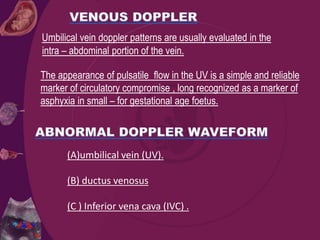 Umbilical vein doppler patterns are usually evaluated in the
intra – abdominal portion of the vein.
The appearance of pulsatile flow in the UV is a simple and reliable
marker of circulatory compromise , long recognized as a marker of
asphyxia in small – for gestational age foetus.
(A)umbilical vein (UV).
(B) ductus venosus
(C ) Inferior vena cava (IVC) .
 
