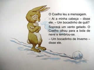 O Coelho leu a mensagem.
– Ai a minha cabeça – disse
ele. – Um bocadinho de quê?
Soprava um vento gelado. O
Coelho olhou para a bola de
neve e lembrou-se.
– Um bocadinho de Inverno –
disse ele.
 