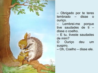 – Obrigado por te teres
lembrado – disse o
ouriço.
– Lembrei-me porque
tive saudades de ti –
disse o coelho.
– E tu, tiveste saudades
de mim?
O    Ouriço     deu   um
suspiro.
– Oh, Coelho – disse ele.
 