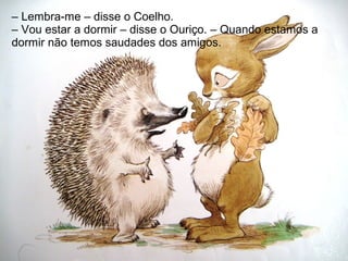 – Lembra-me – disse o Coelho.
– Vou estar a dormir – disse o Ouriço. – Quando estamos a
dormir não temos saudades dos amigos.
 