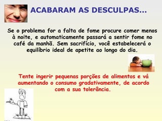 Se o problema for a falta de fome procure comer menos à noite, e automaticamente passará a sentir fome no café da manhã. Sem sacrifício, você estabelecerá o equilíbrio ideal de apetite ao longo do dia. Tente ingerir pequenas porções de alimentos e vá aumentando o consumo gradativamente, de acordo com a sua tolerância.   ACABARAM AS DESCULPAS... 