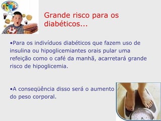 Grande risco para os diabéticos... Para os indivíduos diabéticos que fazem uso de insulina ou hipoglicemiantes orais pular uma refeição como o café da manhã, acarretará grande risco de hipoglicemia.  A conseqüência disso será o aumento do apetite e do peso corporal. 