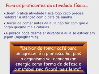 Para os praticantes de atividade física... Quem pratica atividade física logo cedo precisa redobrar a atenção com o café da manhã.  Deixar de comer antes da aula não faz com que o corpo queime mais calorias A pessoa pode desmaiar durante a aula se estiver em jejum (hipoglicemia) "Deixar de tomar café para emagrecer é a pior escolha, pois o organismo vai economizar energia como forma de defesa e o metabolismo ficará mais lento"   