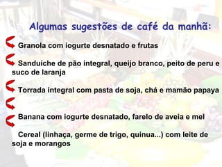 Algumas sugestões de café da manhã:   Granola com iogurte desnatado e frutas     Sanduíche de pão integral, queijo branco, peito de peru e suco de laranja    Torrada integral com pasta de soja, chá e mamão papaya     Banana com iogurte desnatado, farelo de aveia e mel    Cereal (linhaça, germe de trigo, quinua...) com leite de soja e morangos 